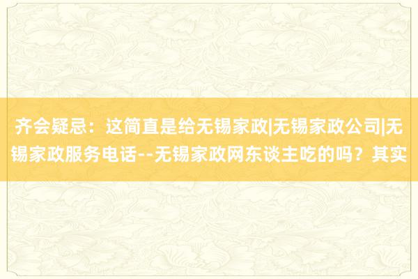 齐会疑忌：这简直是给无锡家政|无锡家政公司|无锡家政服务电话--无锡家政网东谈主吃的吗？其实