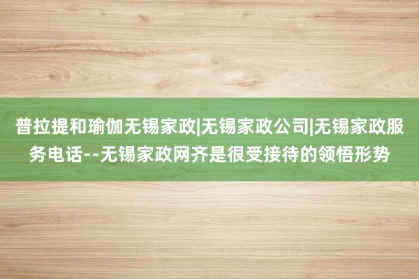 普拉提和瑜伽无锡家政|无锡家政公司|无锡家政服务电话--无锡家政网齐是很受接待的领悟形势