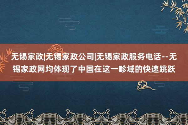 无锡家政|无锡家政公司|无锡家政服务电话--无锡家政网均体现了中国在这一畛域的快速跳跃